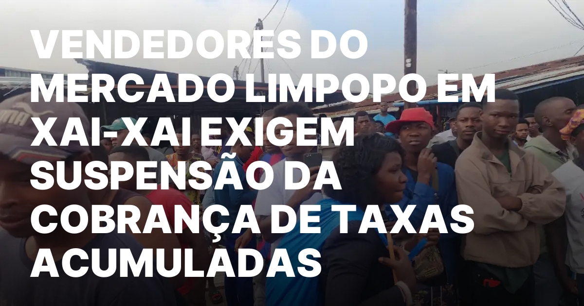 Vendedores do mercado limpopo em xai xai exigem suspensao da cobranca.jpeg