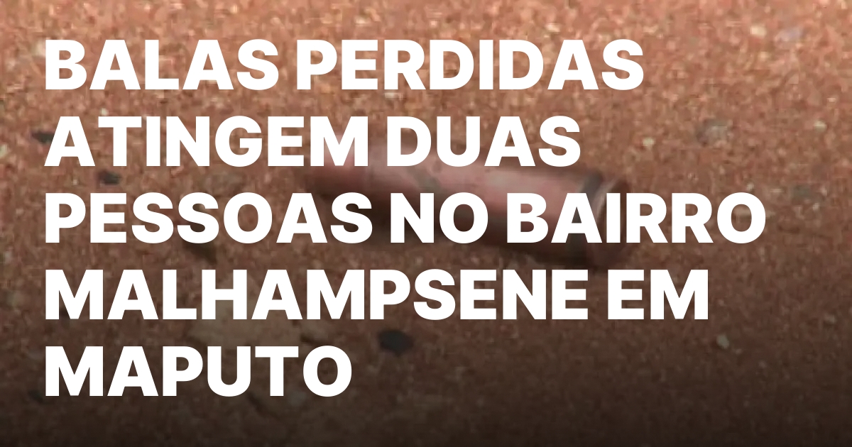 Balas perdidas atingem duas pessoas no bairro malhampsene em maputo.jpeg