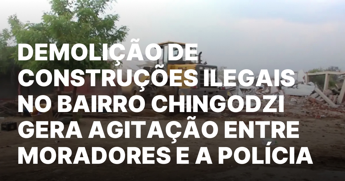 Demolicao de construcoes ilegais no bairro chingodzi gera agitacao entre.jpeg