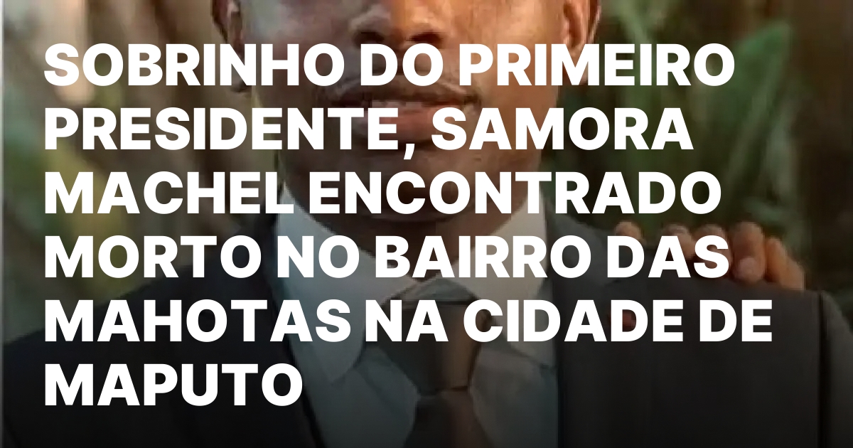 Sobrinho do primeiro presidente samora machel encontrado morto no bairro.jpeg