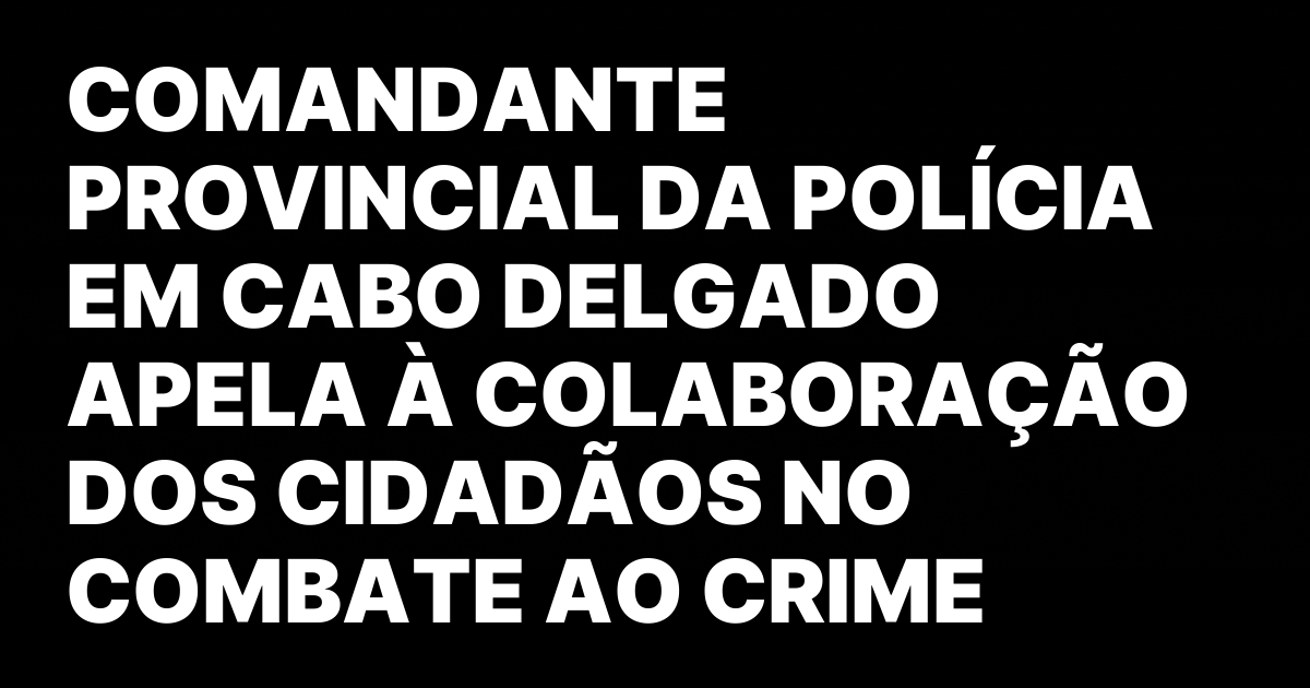 Comandante provincial da policia em cabo delgado apela a colaboracao.jpeg