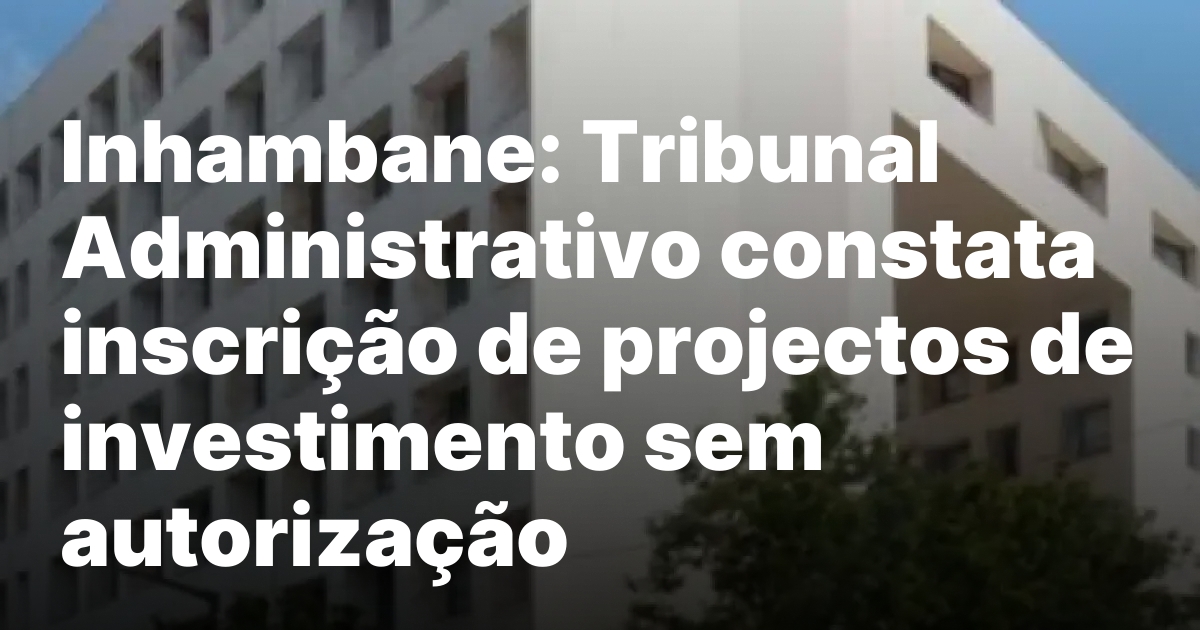 Inhambane tribunal administrativo constata inscricao de projectos de investimento sem.jpeg