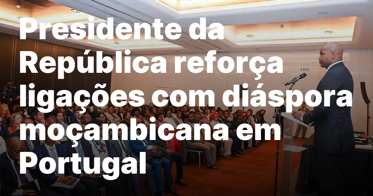 Presidente da republica reforca ligacoes com diaspora mocambicana em portugal.jpeg