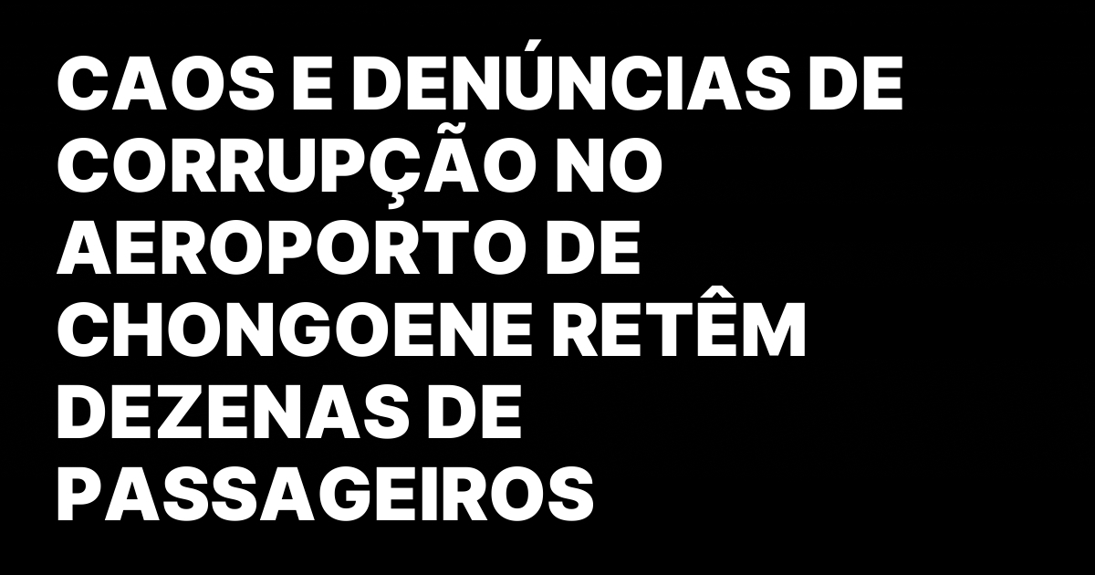 CAOS E DENUNCIAS DE CORRUPCAO NO AEROPORTO DE CHONGOENE RETEM.jpeg