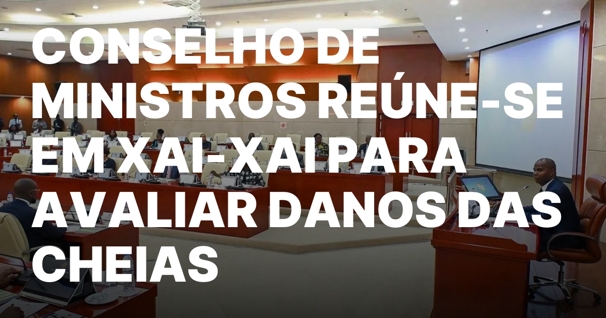 CONSELHO DE MINISTROS REUNE SE EM XAI XAI PARA AVALIAR DANOS DAS.jpeg