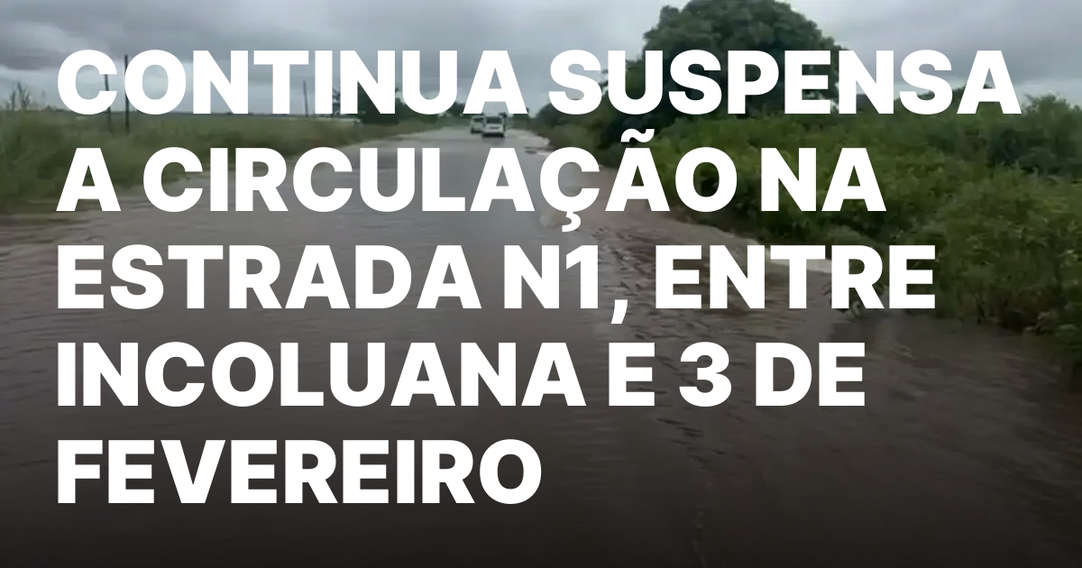 CONTINUA SUSPENSA A CIRCULACAO NA ESTRADA N1 ENTRE INCOLUANA E.jpeg