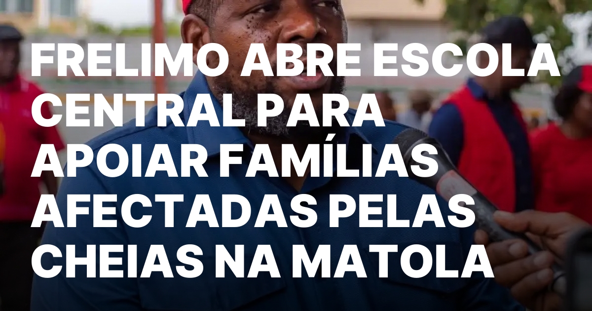 FRELIMO ABRE ESCOLA CENTRAL PARA APOIAR FAMILIAS AFECTADAS PELAS CHEIAS.jpeg