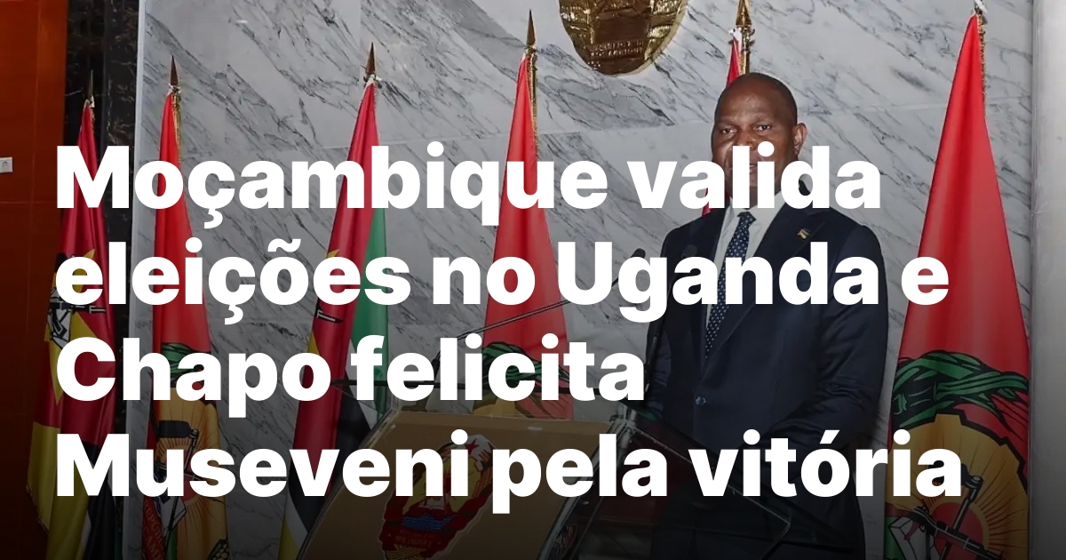 Mocambique valida eleicoes no Uganda e Chapo felicita Museveni pela.jpeg
