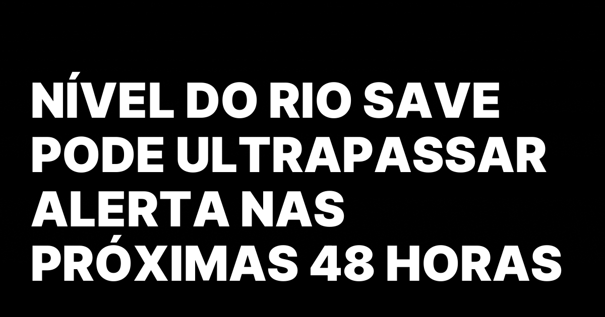 NIVEL DO RIO SAVE PODE ULTRAPASSAR ALERTA NAS PROXIMAS 48.jpeg
