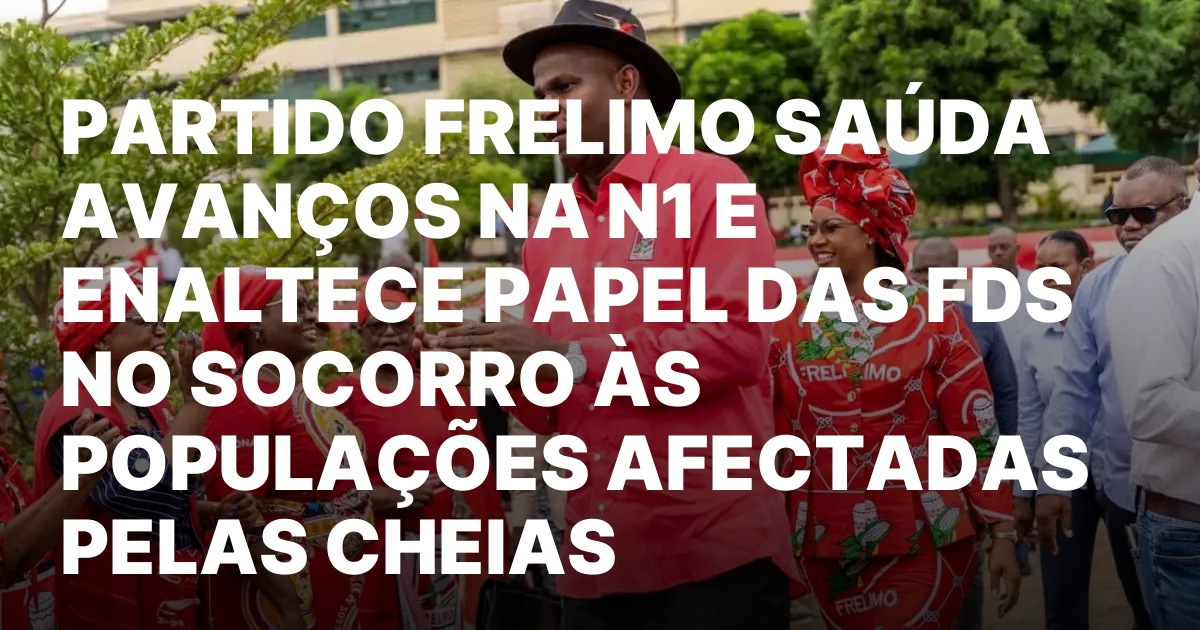 PARTIDO FRELIMO SAUDA AVANCOS NA N1 E ENALTECE PAPEL DAS.jpeg