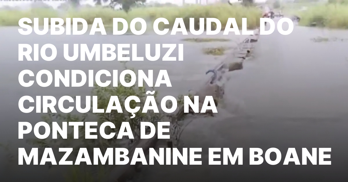 SUBIDA DO CAUDAL DO RIO UMBELUZI CONDICIONA CIRCULACAO NA PONTECA.jpeg
