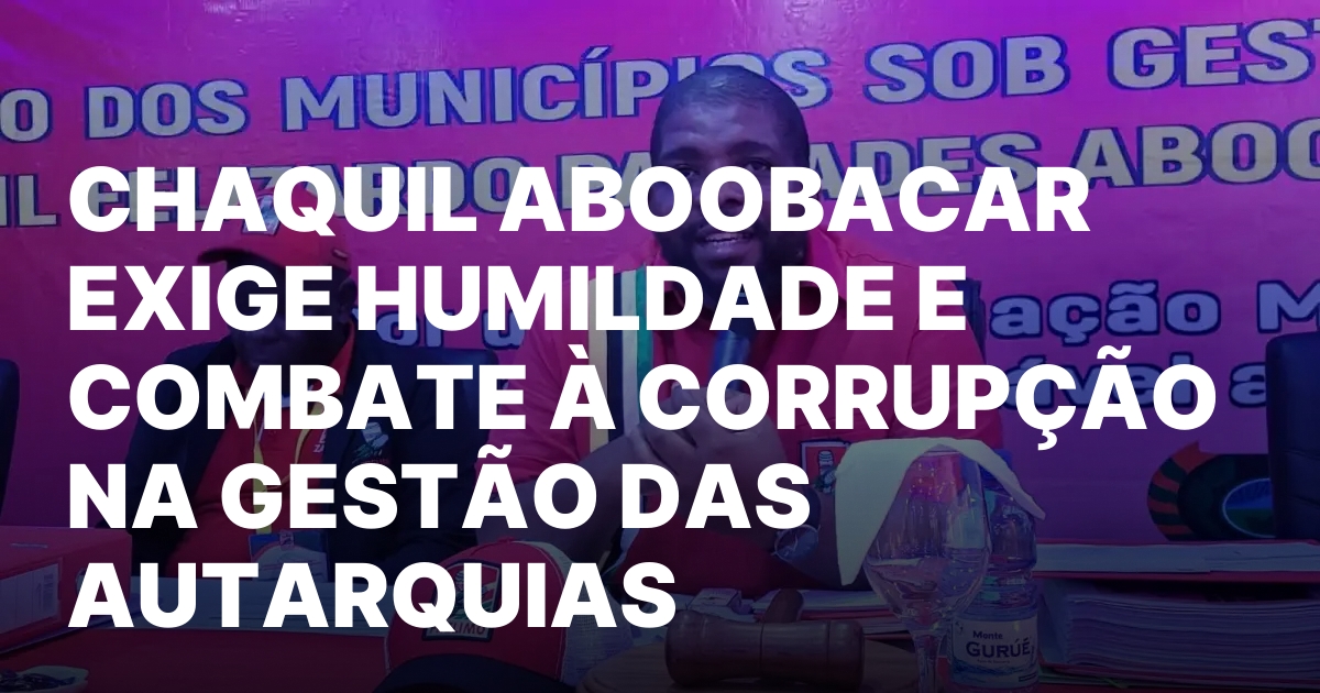 CHAQUIL ABOOBACAR EXIGE HUMILDADE E COMBATE A CORRUPCAO NA GESTAO.jpeg