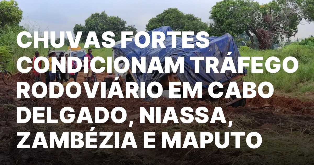 CHUVAS FORTES CONDICIONAM TRAFEGO RODOVIARIO EM CABO DELGADO NIASSA ZAMBEZIA.jpeg