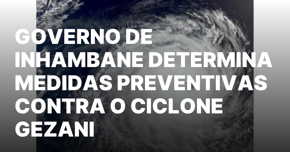 GOVERNO DE INHAMBANE DETERMINA MEDIDAS PREVENTIVAS CONTRA O CICLONE GEZANI.jpeg