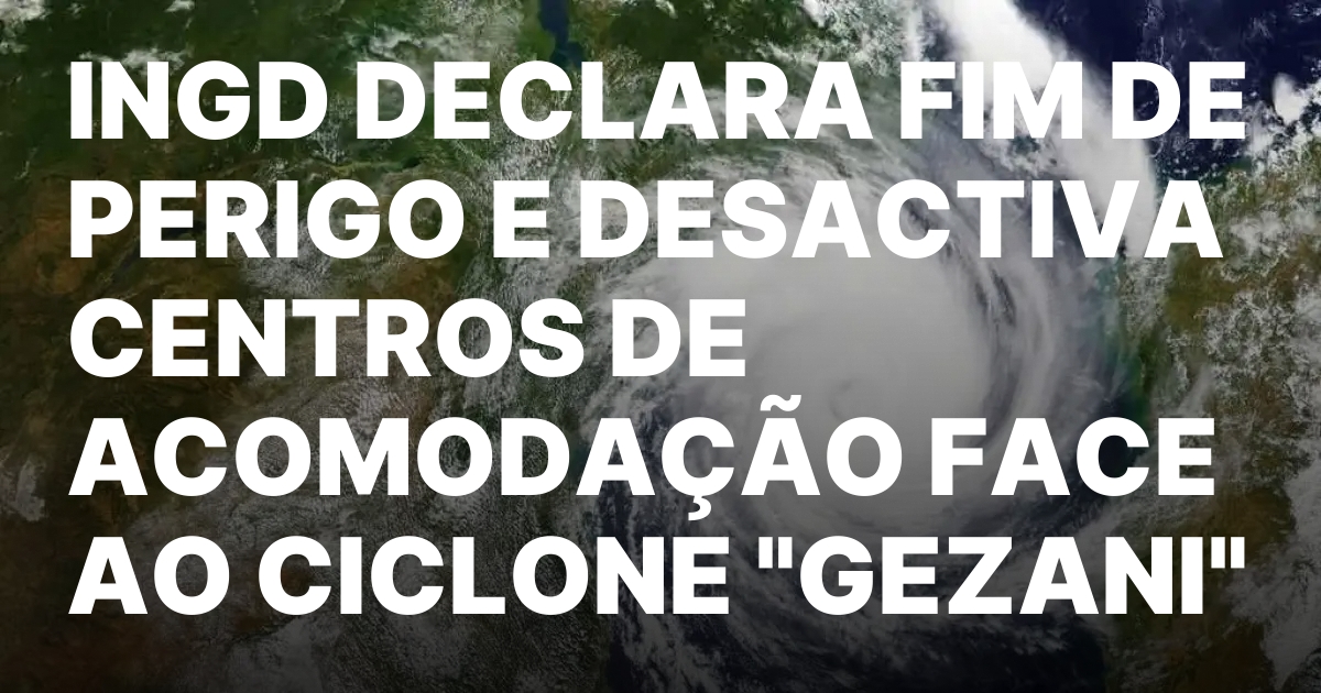 INGD DECLARA FIM DE PERIGO E DESACTIVA CENTROS DE ACOMODACAO.jpeg