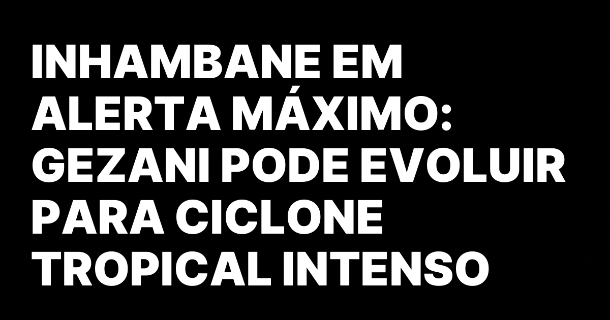 INHAMBANE EM ALERTA MAXIMO GEZANI PODE EVOLUIR PARA CICLONE TROPICAL.jpeg