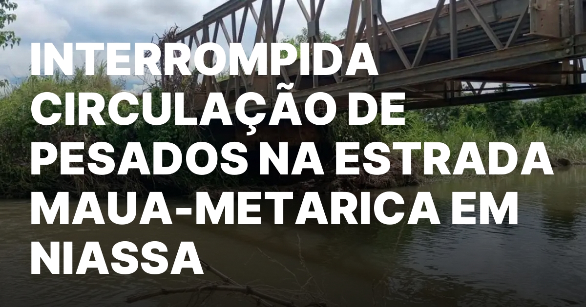 INTERROMPIDA CIRCULACAO DE PESADOS NA ESTRADA MAUA METARICA EM NIASSA.jpeg