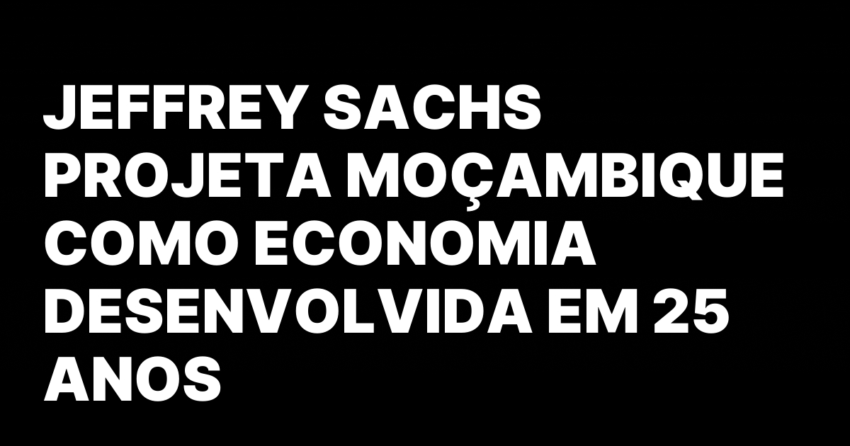 JEFFREY SACHS PROJETA MOCAMBIQUE COMO ECONOMIA DESENVOLVIDA EM 25 ANOS.jpeg