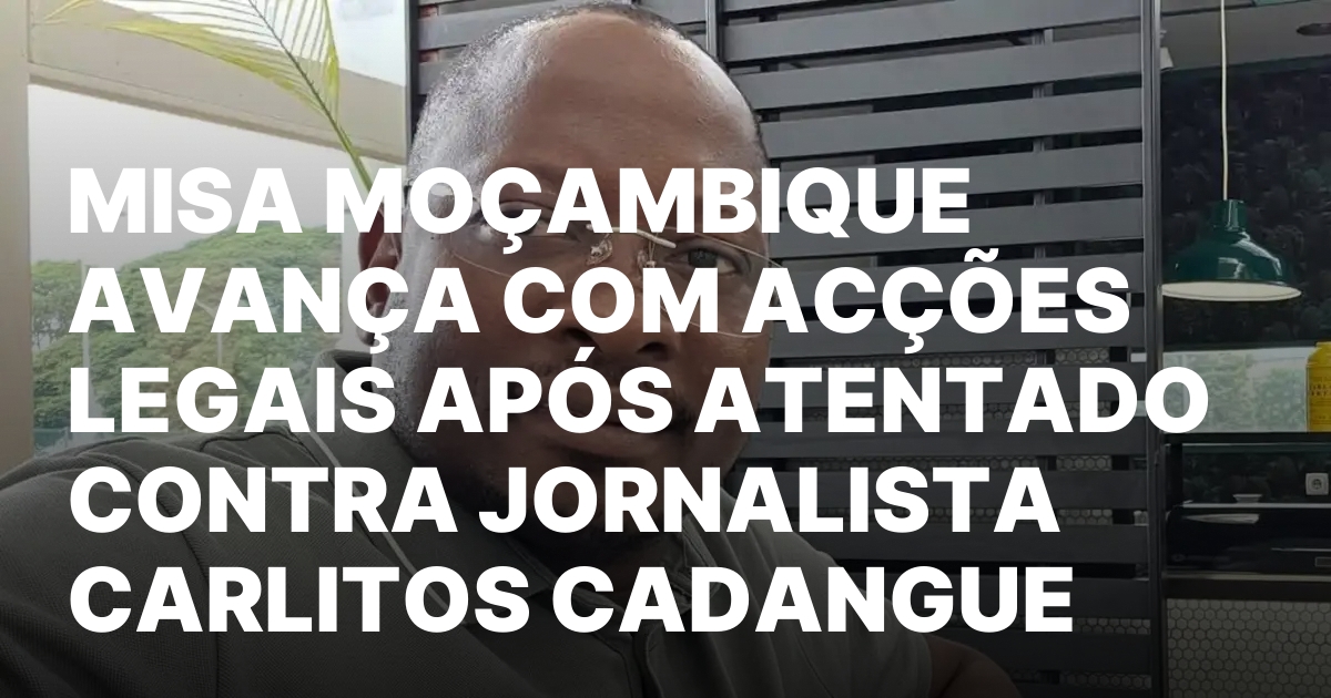 MISA MOCAMBIQUE AVANCA COM ACCOES LEGAIS APOS ATENTADO CONTRA JORNALISTA.jpeg