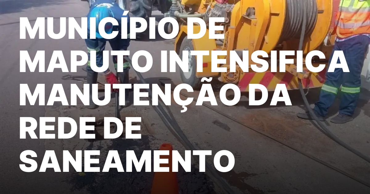 MUNICIPIO DE MAPUTO INTENSIFICA MANUTENCAO DA REDE DE SANEAMENTO.jpeg