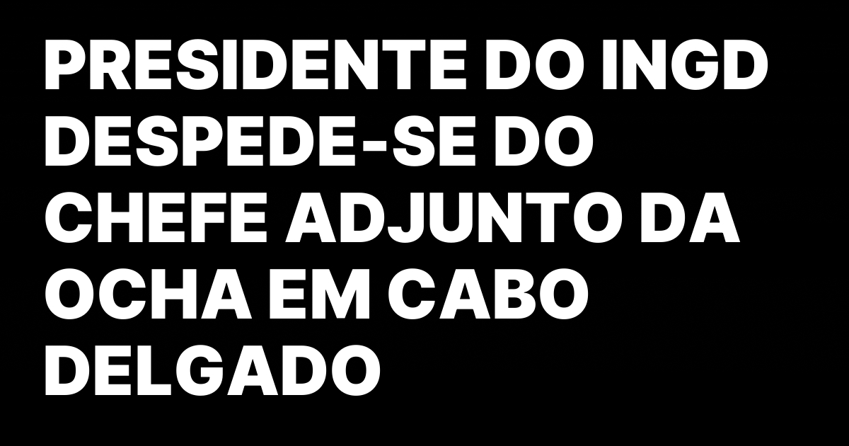 PRESIDENTE DO INGD DESPEDE SE DO CHEFE ADJUNTO DA OCHA EM.jpeg