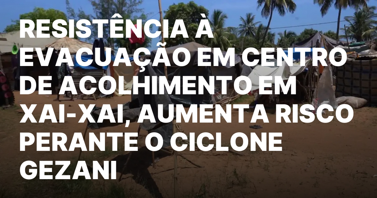 RESISTENCIA A EVACUACAO EM CENTRO DE ACOLHIMENTO EM XAI XAI AUMENTA.jpeg